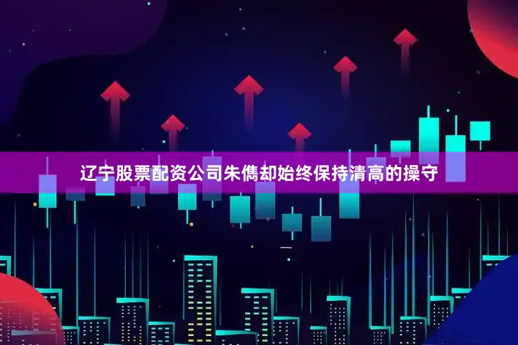 辽宁股票配资公司朱儁却始终保持清高的操守