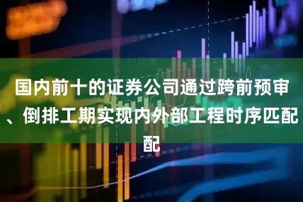 国内前十的证券公司通过跨前预审、倒排工期实现内外部工程时序匹配