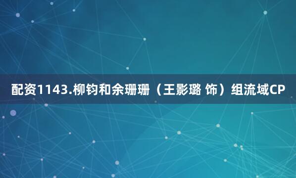 配资1143.柳钧和余珊珊（王影璐 饰）组流域CP