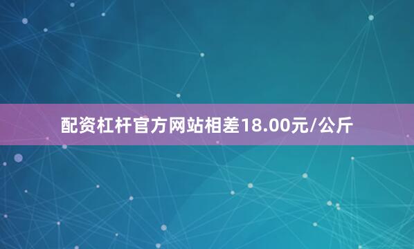 配资杠杆官方网站相差18.00元/公斤