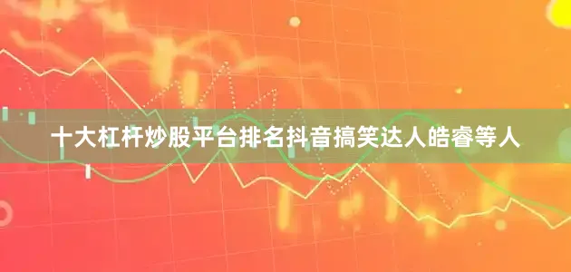 十大杠杆炒股平台排名抖音搞笑达人皓睿等人