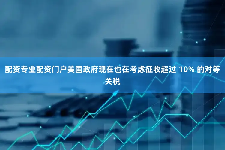 配资专业配资门户美国政府现在也在考虑征收超过 10% 的对等关税