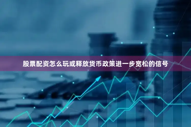 股票配资怎么玩或释放货币政策进一步宽松的信号