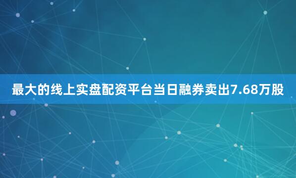 最大的线上实盘配资平台当日融券卖出7.68万股