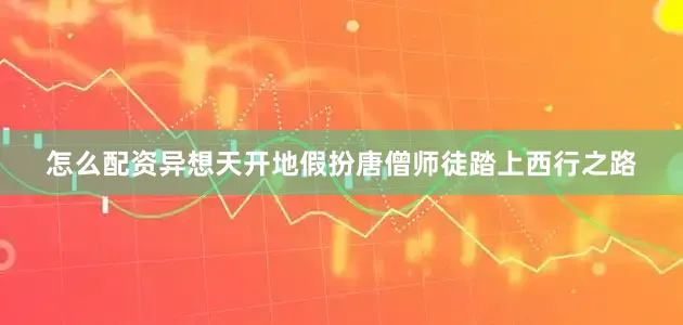 怎么配资异想天开地假扮唐僧师徒踏上西行之路