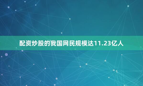 配资炒股的我国网民规模达11.23亿人