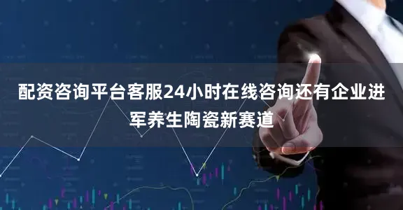 配资咨询平台客服24小时在线咨询　　还有企业进军养生陶瓷新赛道