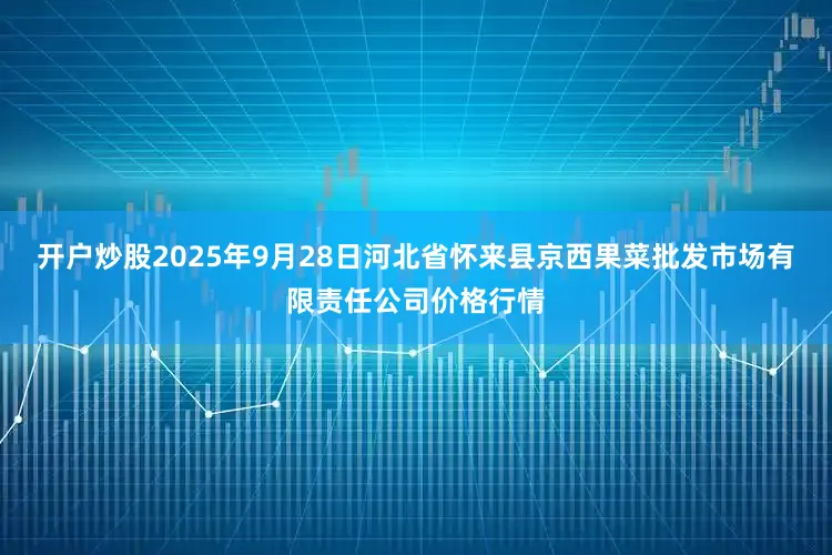 开户炒股2025年9月28日河北省怀来县京西果菜批发市场有限责任公司价格行情